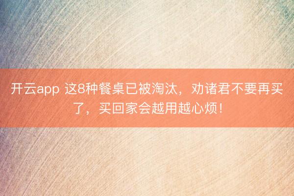 开云app 这8种餐桌已被淘汰，劝诸君不要再买了，买回家会越用越心烦！